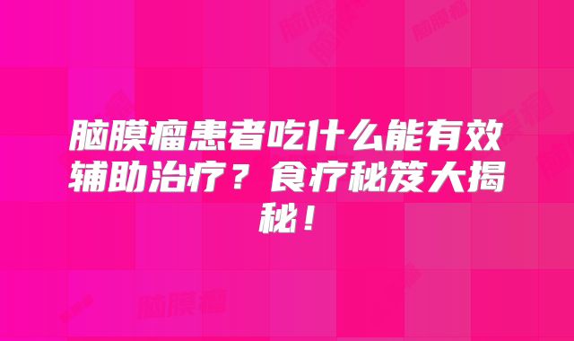 脑膜瘤患者吃什么能有效辅助治疗？食疗秘笈大揭秘！