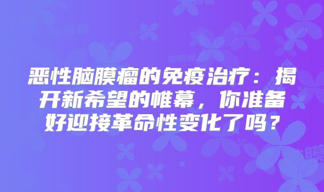 恶性脑膜瘤的免疫治疗：揭开新希望的帷幕，你准备好迎接革命性变化了吗？