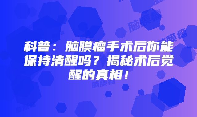 科普：脑膜瘤手术后你能保持清醒吗？揭秘术后觉醒的真相！