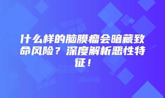 什么样的脑膜瘤会暗藏致命风险？深度解析恶性特征！