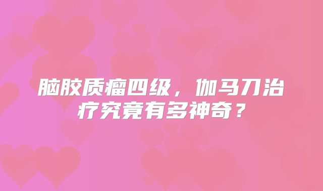 脑胶质瘤四级，伽马刀治疗究竟有多神奇？