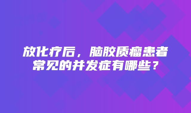 放化疗后，脑胶质瘤患者常见的并发症有哪些？