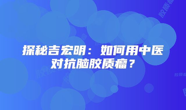 探秘吉宏明：如何用中医对抗脑胶质瘤？