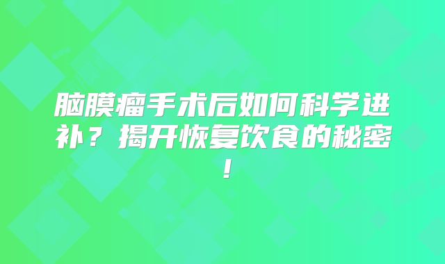 脑膜瘤手术后如何科学进补？揭开恢复饮食的秘密！