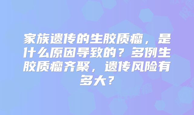 家族遗传的生胶质瘤，是什么原因导致的？多例生胶质瘤齐聚，遗传风险有多大？