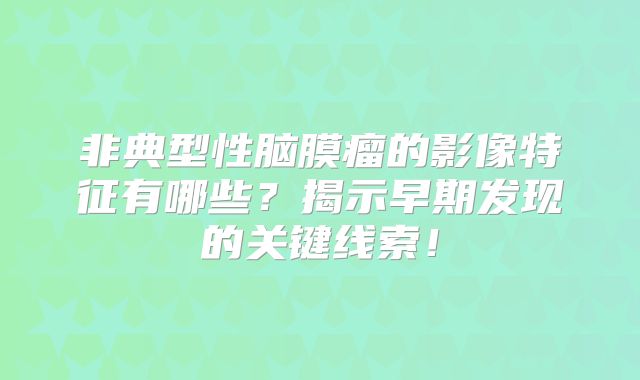 非典型性脑膜瘤的影像特征有哪些？揭示早期发现的关键线索！