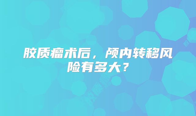 胶质瘤术后，颅内转移风险有多大？