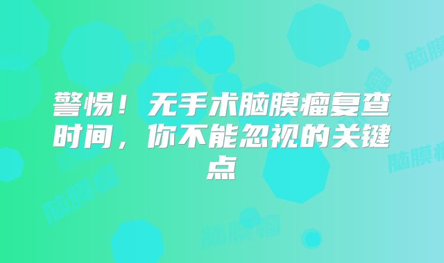 警惕！无手术脑膜瘤复查时间，你不能忽视的关键点
