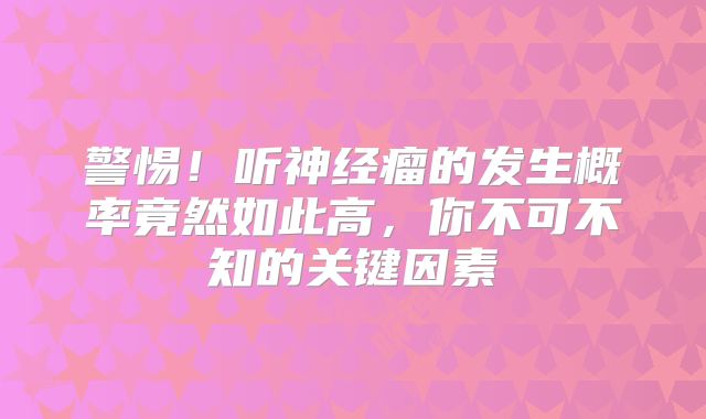 警惕！听神经瘤的发生概率竟然如此高，你不可不知的关键因素