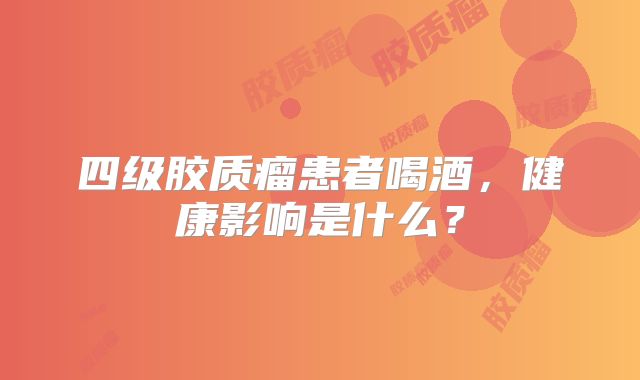 四级胶质瘤患者喝酒，健康影响是什么？