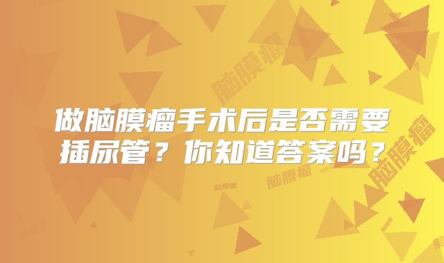 做脑膜瘤手术后是否需要插尿管？你知道答案吗？