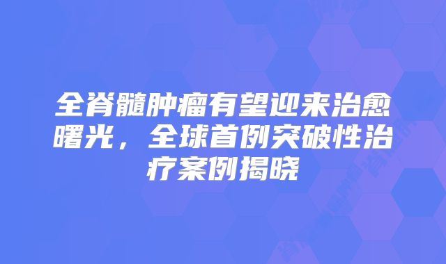 全脊髓肿瘤有望迎来治愈曙光，全球首例突破性治疗案例揭晓