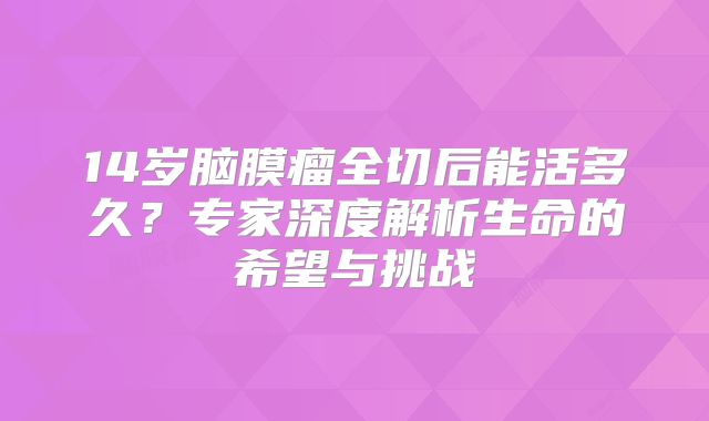 14岁脑膜瘤全切后能活多久？专家深度解析生命的希望与挑战