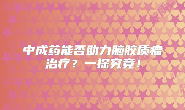 中成药能否助力脑胶质瘤治疗？一探究竟！