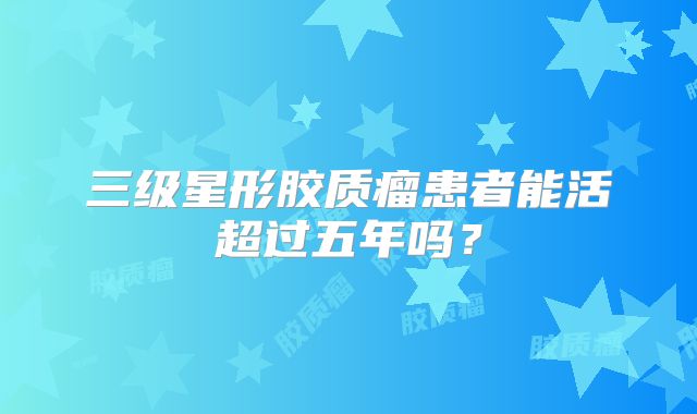 三级星形胶质瘤患者能活超过五年吗？