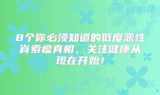 8个你必须知道的低度恶性脊索瘤真相，关注健康从现在开始！