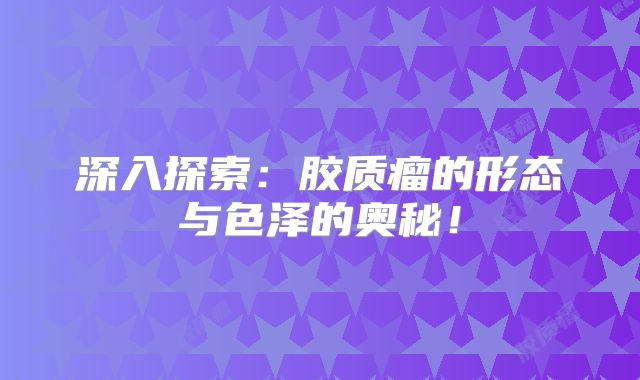深入探索：胶质瘤的形态与色泽的奥秘！
