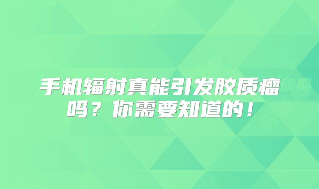 手机辐射真能引发胶质瘤吗？你需要知道的！