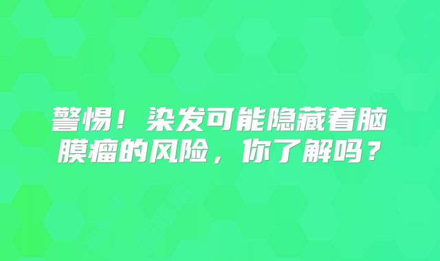 警惕！染发可能隐藏着脑膜瘤的风险，你了解吗？