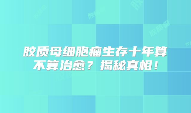 胶质母细胞瘤生存十年算不算治愈？揭秘真相！