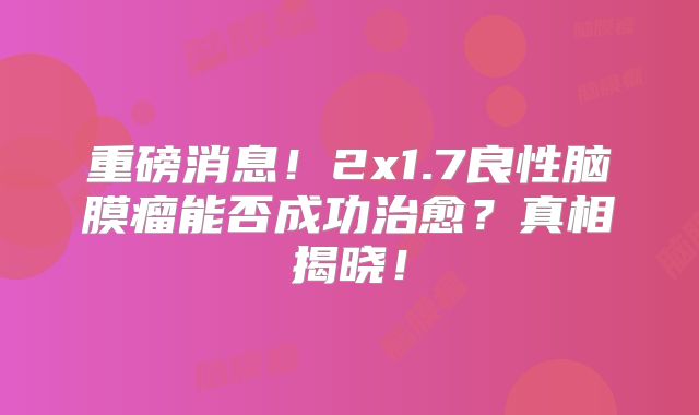 重磅消息！2x1.7良性脑膜瘤能否成功治愈？真相揭晓！