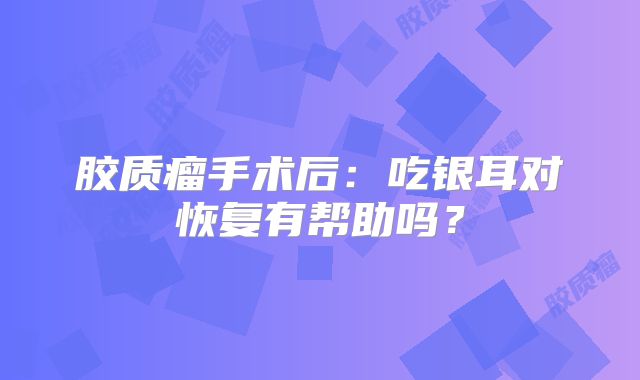 胶质瘤手术后：吃银耳对恢复有帮助吗？