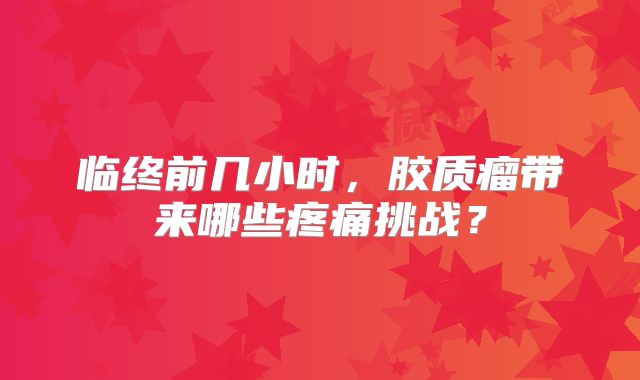 临终前几小时，胶质瘤带来哪些疼痛挑战？