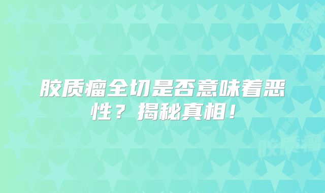 胶质瘤全切是否意味着恶性？揭秘真相！
