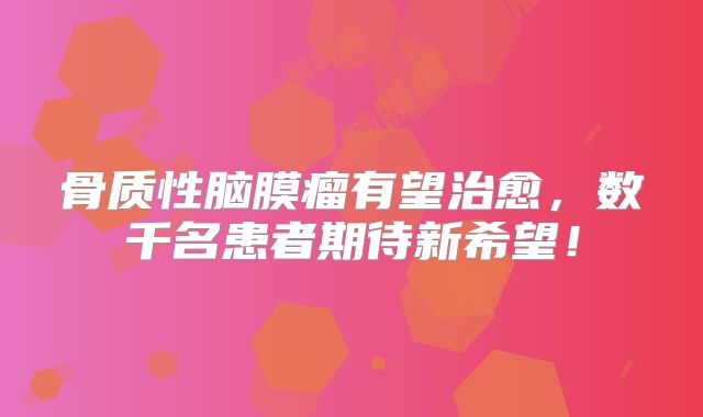 骨质性脑膜瘤有望治愈，数千名患者期待新希望！