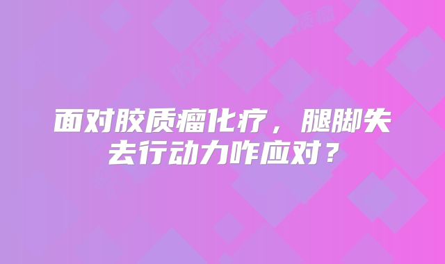 面对胶质瘤化疗，腿脚失去行动力咋应对？
