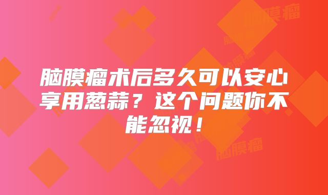 脑膜瘤术后多久可以安心享用葱蒜？这个问题你不能忽视！