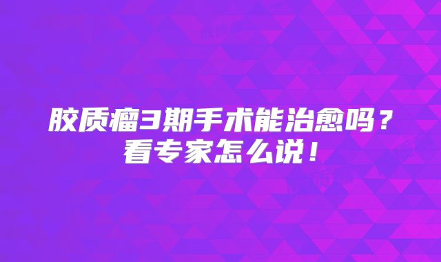胶质瘤3期手术能治愈吗？看专家怎么说！