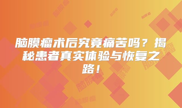 脑膜瘤术后究竟痛苦吗？揭秘患者真实体验与恢复之路！