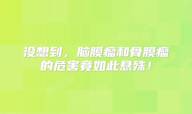 没想到，脑膜瘤和骨膜瘤的危害竟如此悬殊！