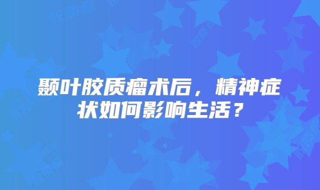 颞叶胶质瘤术后，精神症状如何影响生活？