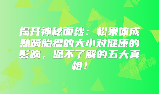 揭开神秘面纱：松果体成熟畸胎瘤的大小对健康的影响，您不了解的五大真相！