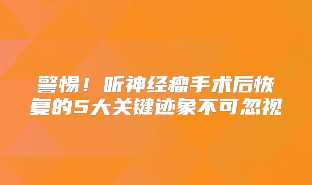 警惕！听神经瘤手术后恢复的5大关键迹象不可忽视