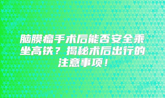 脑膜瘤手术后能否安全乘坐高铁？揭秘术后出行的注意事项！