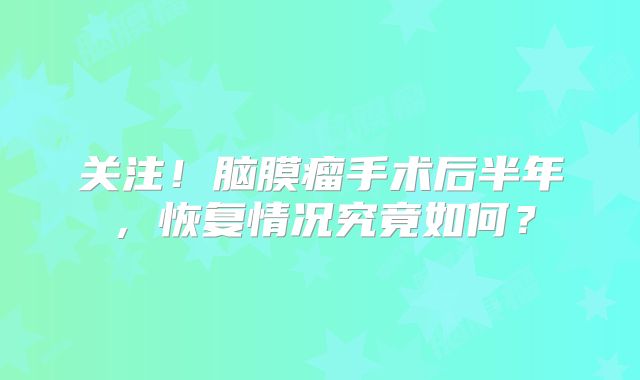 关注！脑膜瘤手术后半年，恢复情况究竟如何？