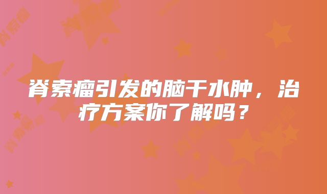 脊索瘤引发的脑干水肿，治疗方案你了解吗？