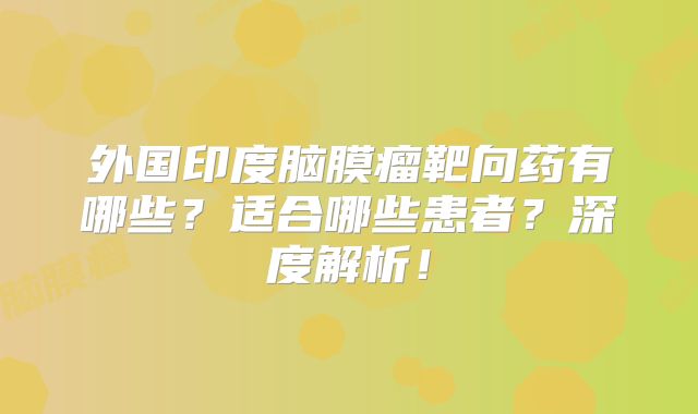 外国印度脑膜瘤靶向药有哪些？适合哪些患者？深度解析！