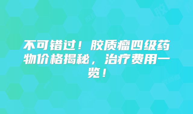 不可错过！胶质瘤四级药物价格揭秘，治疗费用一览！