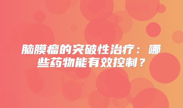 脑膜瘤的突破性治疗：哪些药物能有效控制？