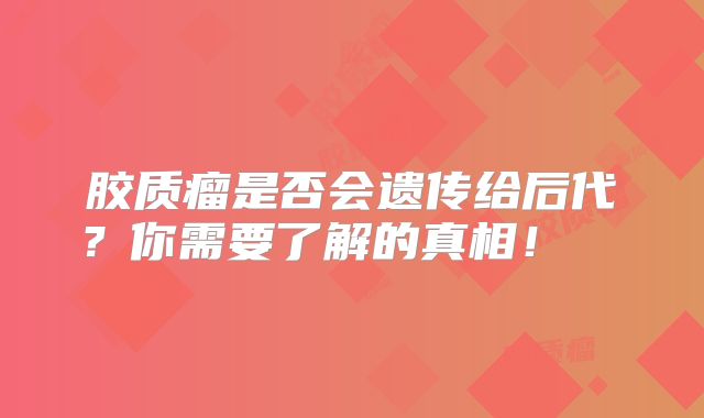 胶质瘤是否会遗传给后代？你需要了解的真相！  
