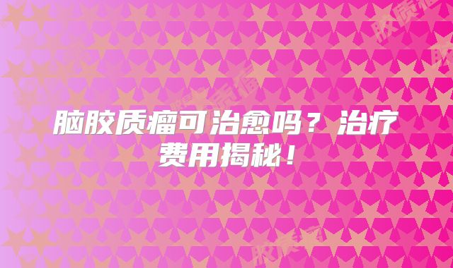 脑胶质瘤可治愈吗？治疗费用揭秘！