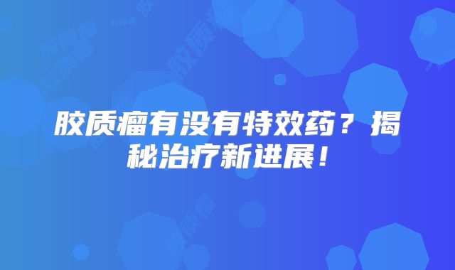 胶质瘤有没有特效药？揭秘治疗新进展！