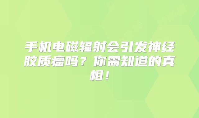 手机电磁辐射会引发神经胶质瘤吗？你需知道的真相！