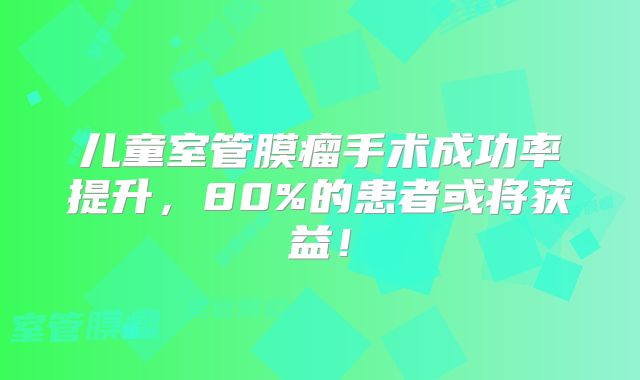 儿童室管膜瘤手术成功率提升，80%的患者或将获益！