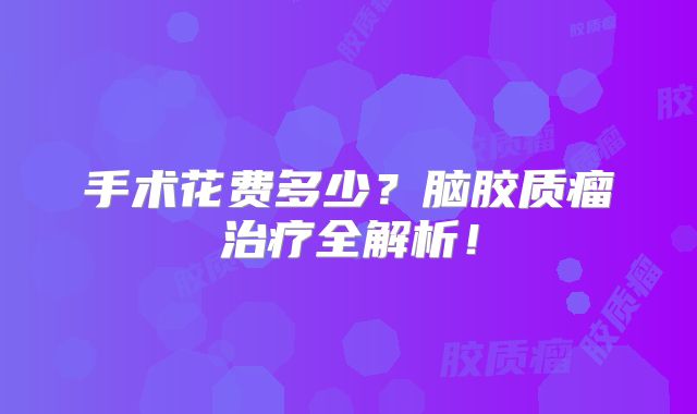 手术花费多少？脑胶质瘤治疗全解析！