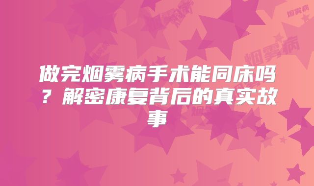 做完烟雾病手术能同床吗？解密康复背后的真实故事